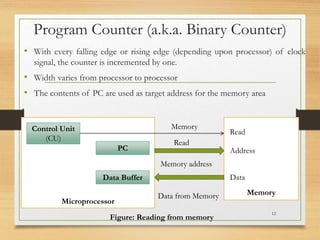 Program Counter (a.k.a. Binary Counter)
• With every falling edge or rising edge (depending upon processor) of clock
signal, the counter is incremented by one.
• Width varies from processor to processor
• The contents of PC are used as target address for the memory area
12
Microprocessor
Memory
Control Unit
(CU)
PC
Data Buffer
Memory
Read
Memory address
Data from Memory
Data
Address
Read
Figure: Reading from memory
 