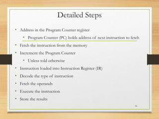 Detailed Steps
• Address in the Program Counter register
• Program Counter (PC) holds address of next instruction to fetch
• Fetch the instruction from the memory
• Increment the Program Counter
• Unless told otherwise
• Instruction loaded into Instruction Register (IR)
• Decode the type of instruction
• Fetch the operands
• Execute the instruction
• Store the results
16
 