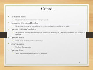 Contd..
• Instruction Fetch
• Read instruction from memory into processor
• Instruction Operation Decoding
• Determine the type of operation to be performed and operand(s) to be used.
• Operand Address Calculation
• If operation involves reference to an operand in memory or I/O, then determine the address of
operand.
• Operand Fetch
• Fetch from memory or read from I/O
• Data Operation
• Perform the operation
• Operand Store
• Write into memory or out to I/O if required
20
 
