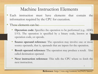 Machine Instruction Elements
• Each instruction must have elements that contain the
information required by the CPU for execution.
• These elements can be:
• Operation code: Specifies the operation to be performed (e.g.. ADD,
I/O). The operation is specified by a binary code, known as the
operation code, or opcode.
• Source operand reference: The operation may involve one or more
source operands, that is, operands that are inputs for the operation.
• Result operand reference: The operation may produce a result. Also
called destination operand.
• Next instruction reference: This tells the CPU where to fetch the
next instruction.
4
Reference: http://cnx.org/content/m29425/latest/
 