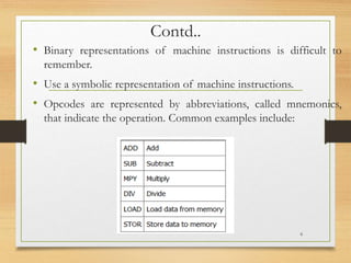 Contd..
• Binary representations of machine instructions is difficult to
remember.
• Use a symbolic representation of machine instructions.
• Opcodes are represented by abbreviations, called mnemonics,
that indicate the operation. Common examples include:
6
 