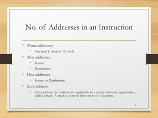 No. of Addresses in an Instruction
• Three addresses
• Operand 1, operand 2, result
• Two addresses
• Source
• Destination
• One addresses
• Source or Destination
• Zero address
• Zero-address instructions are applicable to a special memory organization,
called a Stack. A stack is a last-in-first-out set of locations.
8
 