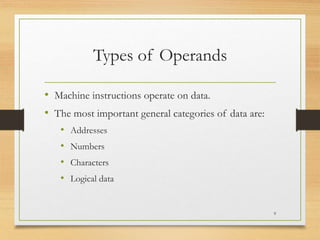 Types of Operands
• Machine instructions operate on data.
• The most important general categories of data are:
• Addresses
• Numbers
• Characters
• Logical data
9
 