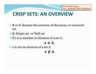 Dr. Sonali Gupta
FIC , JCBOSE UST, Faridabad
 X or U denotes the universe of discourse, or universal
set.
 ∅: Empty set or Null set
 If x is a member or element of a set A,
 x is not an element of a set A
CRISP SETS: AN OVERVIEW
 