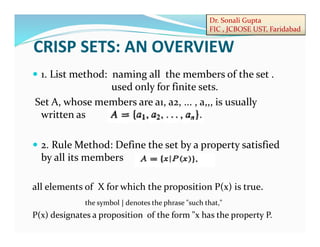 Dr. Sonali Gupta
FIC , JCBOSE UST, Faridabad
 1. List method: naming all the members of the set .
used only for finite sets.
Set A, whose members are a1, a2, ... , a,,, is usually
written as
 2. Rule Method: Define the set by a property satisfied
by all its members
all elements of X for which the proposition P(x) is true.
P(x) designates a proposition of the form "x has the property P.
the symbol | denotes the phrase "such that,"
CRISP SETS: AN OVERVIEW
 