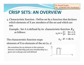 Dr. Sonali Gupta
FIC , JCBOSE UST, Faridabad
3. Characteristic function : Define set by a function that declares
which elements of X are members of the set and which are
not.
Example : Set A is defined by its characteristic function,
as follows:
The characteristic function maps
elements of X to elements of the set {0, 1}
CRISP SETS: AN OVERVIEW
the transition for an element in the universe
between membership and non-membership in a
given set is abrupt and well defined
 