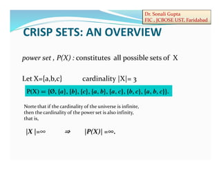 Dr. Sonali Gupta
FIC , JCBOSE UST, Faridabad
power set , P(X) : constitutes all possible sets of X
Let X={a,b,c} cardinality |X|= 3
Norte that if the cardinality of the universe is infinite,
then the cardinality of the power set is also infinity,
that is,
|X |=∞ |P(X)| =∞.
CRISP SETS: AN OVERVIEW
 
