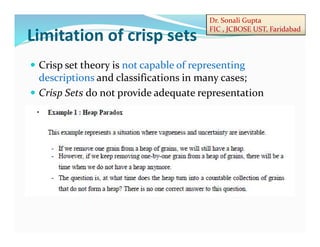 Dr. Sonali Gupta
FIC , JCBOSE UST, Faridabad
 Crisp set theory is not capable of representing
descriptions and classifications in many cases;
 Crisp Sets do not provide adequate representation
Limitation of crisp sets
 