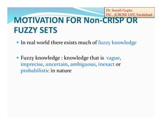 Dr. Sonali Gupta
FIC , JCBOSE UST, Faridabad
 In real world there exists much of fuzzy knowledge
 Fuzzy knowledge : knowledge that is vague,
imprecise, uncertain, ambiguous, inexact or
probabilistic in nature
MOTIVATION FOR Non-CRISP OR
FUZZY SETS
 