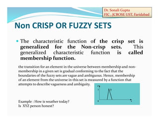 Dr. Sonali Gupta
FIC , JCBOSE UST, Faridabad
Non CRISP OR FUZZY SETS
 The characteristic function of the crisp set is
generalized for the Non-crisp sets. This
generalized characteristic function is called
membership function.
the transition for an element in the universe between membership and non-
membership in a given set is gradual conforming to the fact that the
boundaries of the fuzzy sets are vague and ambiguous. Hence, membership
of an element from the universe in this set is measured by a function that
attempts to describe vagueness and ambiguity.
Example : How is weather today?
Is XYZ person honest?
 