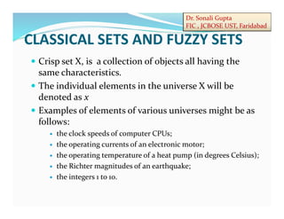 Dr. Sonali Gupta
FIC , JCBOSE UST, Faridabad
 Crisp set X, is a collection of objects all having the
same characteristics.
 The individual elements in the universe X will be
denoted as x
 Examples of elements of various universes might be as
follows:
 the clock speeds of computer CPUs;
 the operating currents of an electronic motor;
 the operating temperature of a heat pump (in degrees Celsius);
 the Richter magnitudes of an earthquake;
 the integers 1 to 10.
CLASSICAL SETS AND FUZZY SETS
 