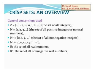Dr. Sonali Gupta
FIC , JCBOSE UST, Faridabad
CRISP SETS: AN OVERVIEW
General conventions used
 Z = {..., -2, -1, 0, 1, 2, ...} (the set of all integers),
 N = {1, 2, 3,…} (the set of all positive integers or natural
numbers),
 N+ = {0, 1, 2, ...} (the set of all nonnegative integers),
 N- = {0,-1,-2 ,-3,n -n},
 R: the set of all real numbers,
 R+: the set of all nonnegative real numbers,
 