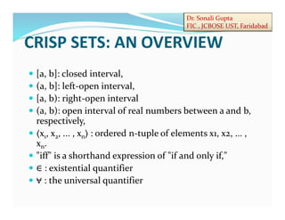 Dr. Sonali Gupta
FIC , JCBOSE UST, Faridabad
 [a, b]: closed interval,
 (a, b]: left-open interval,
 [a, b): right-open interval
 (a, b): open interval of real numbers between a and b,
respectively,
 〈x1, x2, ... , xn〉 : ordered n-tuple of elements x1, x2, ... ,
xn.
 "iff" is a shorthand expression of "if and only if,"
 ∈ : existential quantifier
 ⩝ : the universal quantifier
CRISP SETS: AN OVERVIEW
 