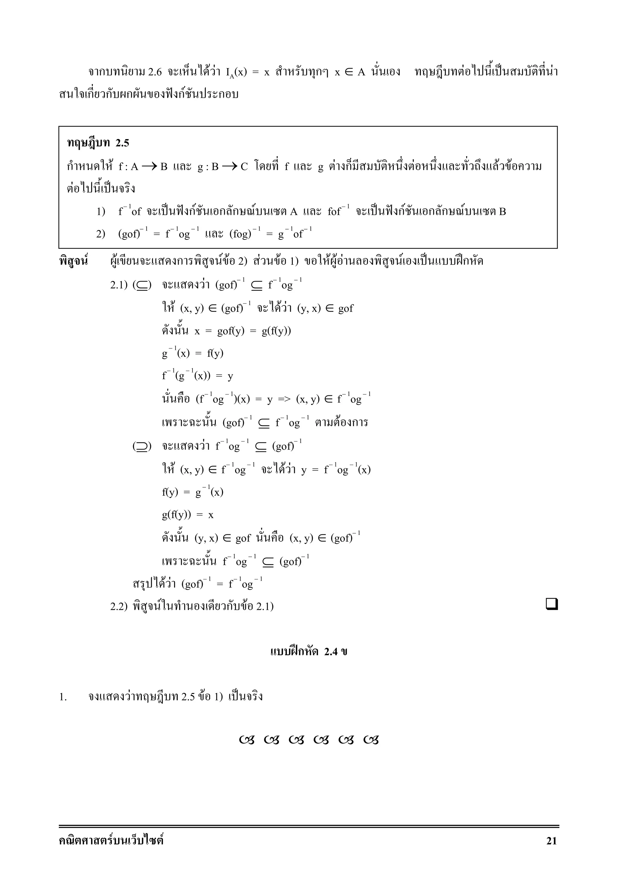 F F 21
ก 2.6 F F IA(x) = x ก x ∈ A F ˈ F
ก ก ก ˆ กF ก
F F ก F F 2) F F 1) F F F F ˈ ʿก
2.1) (⊆) F (gof) 1
⊆ f 1
og 1
F (x, y) ∈ (gof) 1
F F (y, x) ∈ gof
x = gof(y) = g(f(y))
g 1
(x) = f(y)
f 1
(g 1
(x)) = y
(f 1
og 1
)(x) = y => (x, y) ∈ f 1
og 1
(gof) 1
⊆ f 1
og 1
F ก
(⊇) F f 1
og 1
⊆ (gof) 1
F (x, y) ∈ f 1
og 1
F F y = f 1
og 1
(x)
f(y) = g 1
(x)
g(f(y)) = x
(y, x) ∈ gof (x, y) ∈ (gof) 1
f 1
og 1
⊆ (gof) 1
F F (gof) 1
= f 1
og 1
2.2) F ก F 2.1)
ʿก 2.4
1. F 2.5 F 1) ˈ
2.5
ก F f : A → B g : B → C f g F ก F F F
F ˈ
1) f 1
of ˈ ˆ กF ก ก F A fof 1
ˈ ˆ กF ก ก F B
2) (gof) 1
= f 1
og 1
(fog) 1
= g 1
of 1
 