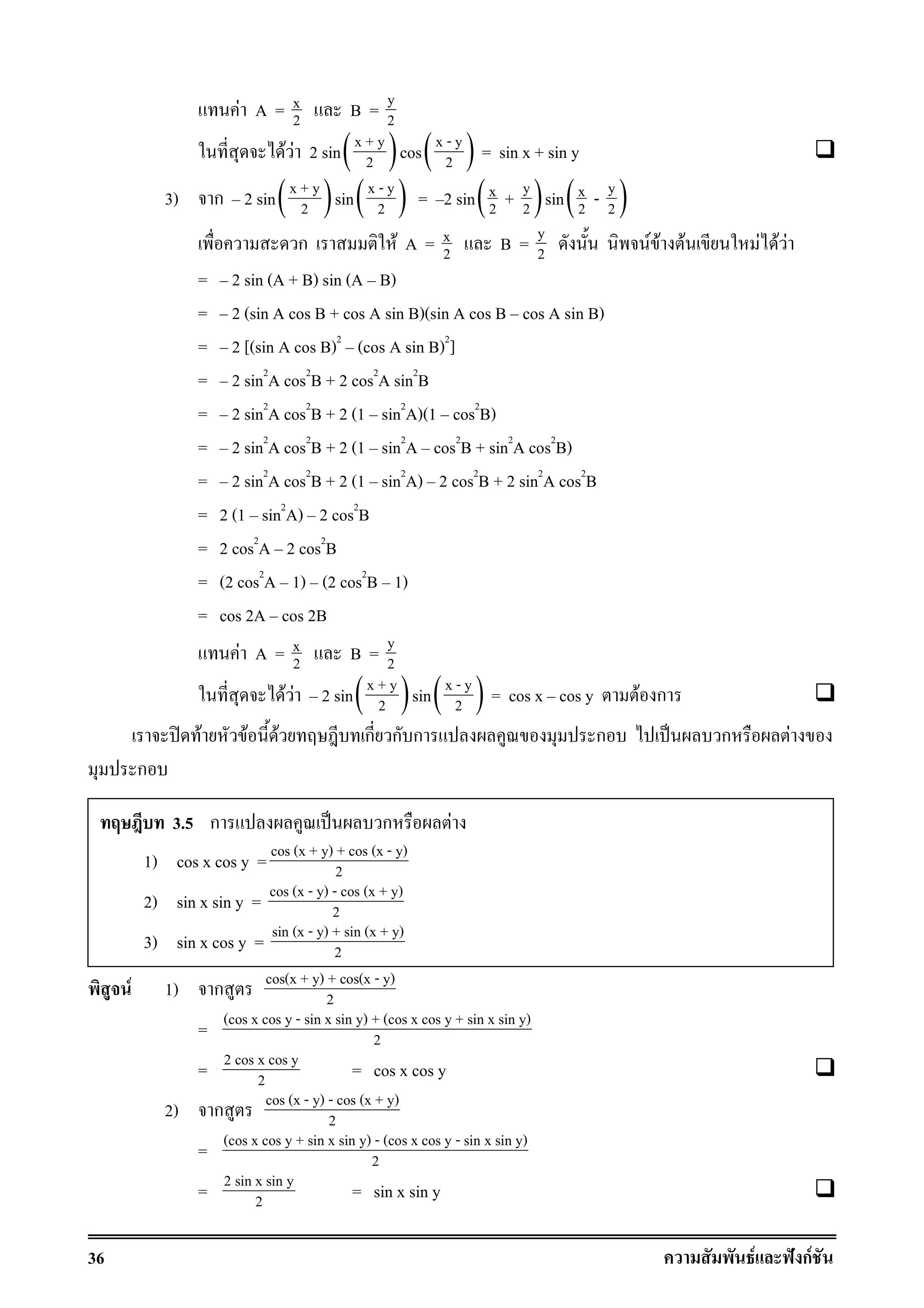 36 F ˆ กF
F A = x
2 B = y
2
F F 2 sin( )x + y
2 cos( )x - y
2 = sin x + sin y
3) ก 2 sin( )x + y
2 sin( )x - y
2 = 2 sin( )yx
2 2+ sin( )yx
2 2-
ก F A = x
2 B = y
2 F F F F F F
= 2 sin (A + B) sin (A B)
= 2 (sin A cos B + cos A sin B)(sin A cos B cos A sin B)
= 2 [(sin A cos B)2
(cos A sin B)2
]
= 2 sin2
A cos2
B + 2 cos2
A sin2
B
= 2 sin2
A cos2
B + 2 (1 sin2
A)(1 cos2
B)
= 2 sin2
A cos2
B + 2 (1 sin2
A cos2
B + sin2
A cos2
B)
= 2 sin2
A cos2
B + 2 (1 sin2
A) 2 cos2
B + 2 sin2
A cos2
B
= 2 (1 sin2
A) 2 cos2
B
= 2 cos2
A 2 cos2
B
= (2 cos2
A 1) (2 cos2
B 1)
= cos 2A cos 2B
F A = x
2 B = y
2
F F 2 sin( )x + y
2 sin( )x - y
2 = cos x cos y F ก
ʽ F F F ก ก ก ก ˈ ก F
ก
F 1) ก cos(x + y) + cos(x - y)
2
= (cos x cos y - sin x sin y) + (cos x cos y + sin x sin y)
2
= 2 cos x cos y
2 = cos x cos y
2) ก cos (x - y) - cos (x + y)
2
= (cos x cos y + sin x sin y) - (cos x cos y - sin x sin y)
2
= 2 sin x sin y
2 = sin x sin y
3.5 ก ˈ ก F
1) cos x cos y = cos (x + y) + cos (x - y)
2
2) sin x sin y = cos (x - y) - cos (x + y)
2
3) sin x cos y = sin (x - y) + sin (x + y)
2
 