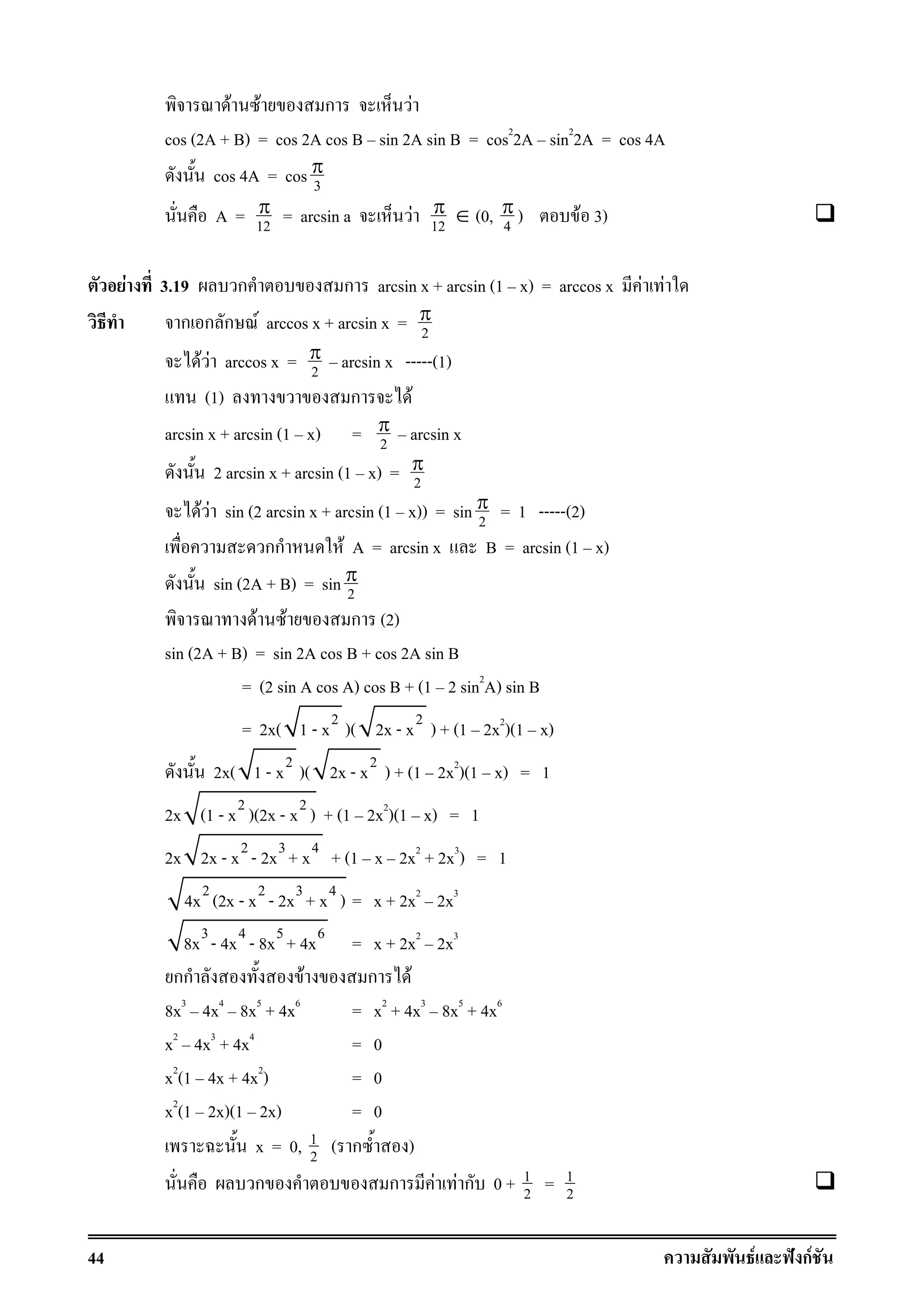 44 F ˆ กF
F F ก F
cos (2A + B) = cos 2A cos B sin 2A sin B = cos2
2A sin2
2A = cos 4A
cos 4A = cos 3
π
A = 12
π = arcsin a F 12
π ∈ (0, 4
π ) F 3)
F 3.19 ก ก arcsin x + arcsin (1 x) = arccos x F F
ก ก ก F arccos x + arcsin x = 2
π
F F arccos x = 2
π arcsin x -----(1)
(1) ก F
arcsin x + arcsin (1 x) = 2
π arcsin x
2 arcsin x + arcsin (1 x) = 2
π
F F sin (2 arcsin x + arcsin (1 x)) = sin 2
π = 1 -----(2)
กก F A = arcsin x B = arcsin (1 x)
sin (2A + B) = sin 2
π
F F ก (2)
sin (2A + B) = sin 2A cos B + cos 2A sin B
= (2 sin A cos A) cos B + (1 2 sin2
A) sin B
= 2x( 2
1 - x )( 2
2x - x ) + (1 2x2
)(1 x)
2x( 2
1 - x )( 2
2x - x ) + (1 2x2
)(1 x) = 1
2x 2 2
(1 - x )(2x - x ) + (1 2x2
)(1 x) = 1
2x 2 3 4
2x - x - 2x + x + (1 x 2x2
+ 2x3
) = 1
2 2 3 4
4x (2x - x - 2x + x ) = x + 2x2
2x3
3 4 5 6
8x - 4x - 8x + 4x = x + 2x2
2x3
กก F ก F
8x3
4x4
8x5
+ 4x6
= x2
+ 4x3
8x5
+ 4x6
x2
4x3
+ 4x4
= 0
x2
(1 4x + 4x2
) = 0
x2
(1 2x)(1 2x) = 0
x = 0, 1
2 ( ก )
ก ก F F ก 0 + 1
2 = 1
2
 