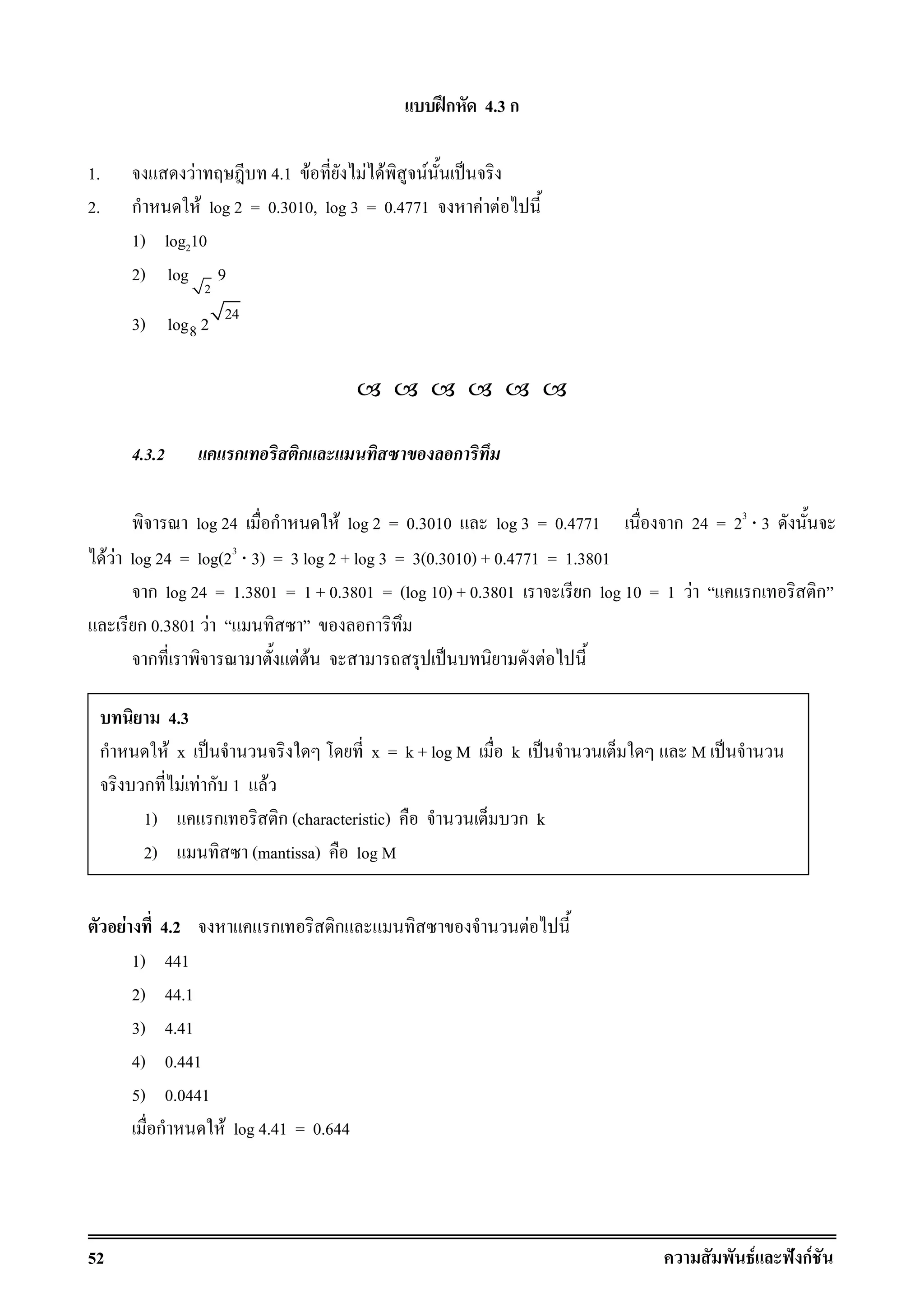 52 F ˆ กF
ʿก 4.3 ก
1. F 4.1 F F F F ˈ
2. ก F log 2 = 0.3010, log 3 = 0.4771 F F
1) log210
2)
2
log 9
3) 24
8log 2
4.3.2 ก ก ก
log 24 ก F log 2 = 0.3010 log 3 = 0.4771 ก 24 = 23
⋅ 3
F F log 24 = log(23
⋅ 3) = 3 log 2 + log 3 = 3(0.3010) + 0.4771 = 1.3801
ก log 24 = 1.3801 = 1 + 0.3801 = (log 10) + 0.3801 ก log 10 = 1 F ก ก
ก 0.3801 F ก
ก F F ˈ F
F 4.2 ก ก F
1) 441
2) 44.1
3) 4.41
4) 0.441
5) 0.0441
ก F log 4.41 = 0.644
4.3
ก F x ˈ x = k + log M k ˈ M ˈ
ก F F ก 1 F
1) ก ก (characteristic) ก k
2) (mantissa) log M
 