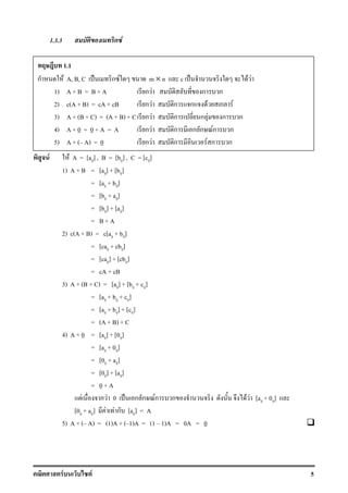 F F 5
1.3.3 ก F
F F A = [aij] , B = [bij] , C = [cij]
1) A + B = [aij] + [bij]
= [aij + bij]
= [bij + aij]
= [bij] + [aij]
= B + A
2) c(A + B) = c[aij + bij]
= [caij + cbij]
= [caij] + [cbij]
= cA + cB
3) A + (B + C) = [aij] + [bij + cij]
= [aij + bij + cij]
= [aij + bij] + [cij]
= (A + B) + C
4) A + 0 = [aij] + [0ij]
= [aij + 0ij]
= [0ij + aij]
= [0ij] + [aij]
= 0 + A
F ก F 0 ˈ ก ก Fก ก F F [aij + 0ij]
[0ij + aij] F F ก [aij] = A
5) A + ( A) = (1)A + ( 1)A = (1 1)A = 0A = 0
1.1
ก F A, B, C ˈ ก F m × n c ˈ F F
1) A + B = B + A ก F ก ก
2) c(A + B) = cA + cB ก F ก ก F ก F
3) A + (B + C) = (A + B) + C ก F ก ก F ก ก
4) A + 0 = 0 + A = A ก F ก ก ก Fก ก
5) A + ( A) = 0 ก F ก F ก ก
 