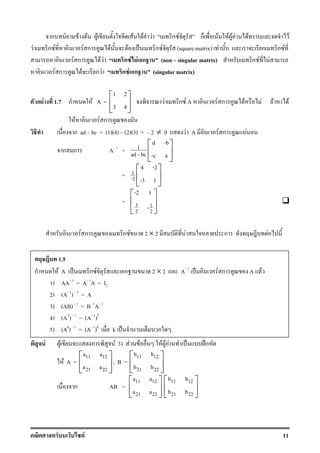 F F 11
ก F F F F F F ก F ก F F F F F F
F ก F F ก F F ˈ ก F (square matrix) F ก ก F
F ก F F ก F F ก (non singular matrix) ก F F
F ก F ก F ก F ก (singular matrix)
F 1.7 ก F A =
1 2
3 4
 
 
 
F ก F A F ก F F F F
F F ก
ก ad bc = (1)(4) (2)(3) = 2 ≠ 0 F A F ก F
ก ก A 1
=
d -b
1
ad - bc -c a
 
 
 
= 1
-2
4 -2
-3 1
 
 
 
= 3 1
2 2
-2 1
-
 
 
 
F ก ก F 2 × 2 F ก F
F F ก F 3) F F F F F ˈ ʿก
F A =
11 12
21 22
a a
a a
 
 
 
, B =
11 12
21 22
b b
b b
 
 
 
ก AB =
11 12
21 22
a a
a a
 
 
 
11 12
21 22
b b
b b
 
 
 
1.5
ก F A ˈ ก F ก 2 × 2 A 1
ˈ F ก A F
1) AA 1
= A 1
A = I2
2) (A 1
) 1
= A
3) (AB) 1
= B 1
A 1
4) (AT
) 1
= (A 1
)T
5) (Ak
) 1
= (A 1
)k
k ˈ ก
 