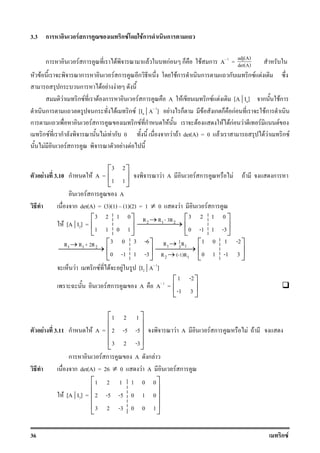 36 ก F
3.3 ก F ก ก F Fก ก
ก F ก F F กF ก F ก A 1
= adj(A)
det(A)
F ก F ก ก Fก ก ก ก F F
ก ก F F F
F ก F F ก F ก A F ก F F [A | In] ก Fก
ก ก F ก F [In | A 1
] F ก F ก ก กF Fก
ก F ก ก F ก F F F FกF F F F
ก F ก F F ก 0 ก F F det(A) = 0 F F F ก F
F F ก F F
F 3.10 ก F A =
3 2
1 1
 
 
 
F A F ก F F ก
F ก A
ก det(A) = (3)(1) (1)(2) = 1 ≠ 0 F F ก
F [A | I2] =
3 2 1 0
1 1 0 1
 
 
 
2 1 2R R - 3R→
→
3 2 1 0
0 -1 1 -3
 
 
 
1 1 2R R + 2R→
→
3 0 3 -6
0 -1 1 -3
 
 
 
1
1 13
2 1
R R
R (-1)R
→
→
→
1 0 1 -2
0 1 -1 3
 
 
 
F ก F F F [I2 | A 1
]
F ก A A 1
=
1 -2
-1 3
 
 
 
F 3.11 ก F A =
1 2 1
2 -5 -5
3 2 -3
 
 
 
 
 
F A F ก F F
ก F ก A ก F
ก det(A) = 26 ≠ 0 F A F ก
F [A | I3] =
1 2 1 1 0 0
2 -5 -5 0 1 0
3 2 -3 0 0 1
 
 
 
 
 
 