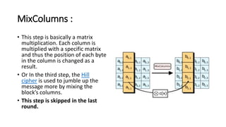 MixColumns :
• This step is basically a matrix
multiplication. Each column is
multiplied with a specific matrix
and thus the position of each byte
in the column is changed as a
result.
• Or In the third step, the Hill
cipher is used to jumble up the
message more by mixing the
block’s columns.
• This step is skipped in the last
round.
 