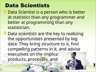 Data Scientists
 Data Scientist is a person who is better
at statistics than any programmer and
better at programming than any
statistician.
 Data scientists are the key to realizing
the opportunities presented by big
data. They bring structure to it, find
compelling patterns in it, and advise
executives on the implications for
products, processes, and decisions
 