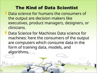 The Kind of Data Scientist
 Data science for humans the consumers of
the output are decision makers like
executives, product managers, designers, or
clinicians.
 Data Science for Machines Data science for
machines: here the consumers of the output
are computers which consume data in the
form of training data, models, and
algorithms.
 