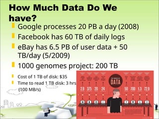 How Much Data Do We
have?
 Google processes 20 PB a day (2008)
 Facebook has 60 TB of daily logs
 eBay has 6.5 PB of user data + 50
TB/day (5/2009)
 1000 genomes project: 200 TB
 Cost of 1 TB of disk: $35
 Time to read 1 TB disk: 3 hrs
(100 MB/s)
 