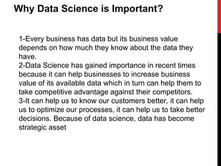 Why Data Science is Important? Every business has data but
its business value depends on how much they know about the
data they have. Data Science has gained importance in recent
times because it can help businesses to increase business
value of its available data which in turn can help them to take
competitive advantage against their competitors. It can help
us to know our customers better, it can help us to optimize
our processes, it can help us to take better decisions. Because
of data science, data has become strategic asset
Why Data Science is Important?
1-Every business has data but its business value
depends on how much they know about the data they
have.
2-Data Science has gained importance in recent times
because it can help businesses to increase business
value of its available data which in turn can help them to
take competitive advantage against their competitors.
3-It can help us to know our customers better, it can help
us to optimize our processes, it can help us to take better
decisions. Because of data science, data has become
strategic asset
 