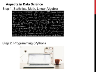 Why Data Science is Important? Every business has data but
its business value depends on how much they know about the
data they have. Data Science has gained importance in recent
times because it can help businesses to increase business
value of its available data which in turn can help them to take
competitive advantage against their competitors. It can help
us to know our customers better, it can help us to optimize
our processes, it can help us to take better decisions. Because
of data science, data has become strategic asset
Aspects in Data Science
Step 1. Statistics, Math, Linear Algebra
Step 2. Programming (Python)
 