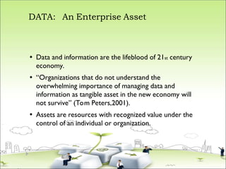 DATA: An Enterprise Asset



Data and information are the lifeblood of 21st century
economy.
“Organizations that do not understand the
overwhelming importance of managing data and
information as tangible asset in the new economy will
not survive” (Tom Peters,2001).
Assets are resources with recognized value under the
control of an individual or organization.
 