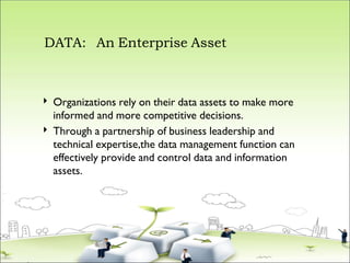 DATA: An Enterprise Asset


Organizations rely on their data assets to make more
informed and more competitive decisions.
Through a partnership of business leadership and
technical expertise,the data management function can
effectively provide and control data and information
assets.
 
