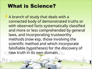 What is Science?
 A branch of study that deals with a
connected body of demonstrated truths or
with observed facts systematically classified
and more or less comprehended by general
laws, and incorporating trustworthy
methods (now esp. those involving the
scientific method and which incorporate
falsifiable hypotheses) for the discovery of
new truth in its own domain.
 