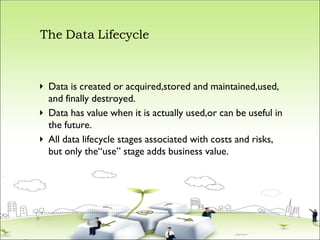 The Data Lifecycle



Data is created or acquired,stored and maintained,used,
and finally destroyed.
Data has value when it is actually used,or can be useful in
the future.
All data lifecycle stages associated with costs and risks,
but only the“use” stage adds business value.
 