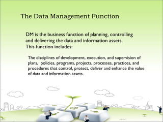 The Data Management Function
DM is the business function of planning, controlling
and delivering the data and information assets.
This function includes:
The disciplines of development, execution, and supervision of
plans, policies, programs, projects, processes, practices, and
procedures that control, protect, deliver and enhance the value
of data and information assets.
 
