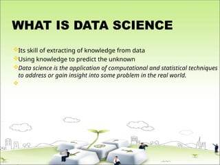 WHAT IS DATA SCIENCE
Its skill of extracting of knowledge from data
Using knowledge to predict the unknown
Data science is the application of computational and statistical techniques
to address or gain insight into some problem in the real world.

 