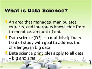 What is Data Science?
 An area that manages, manipulates,
extracts, and interprets knowledge from
tremendous amount of data
 Data science (DS) is a multidisciplinary
field of study with goal to address the
challenges in big data
 Data science principles apply to all data
– big and small
 