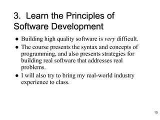 3. Learn the Principles of
Software Development
 Building high quality software is very difficult.
 The course presents the syntax and concepts of
programming, and also presents strategies for
building real software that addresses real
problems.
 I will also try to bring my real-world industry
experience to class.
10
 