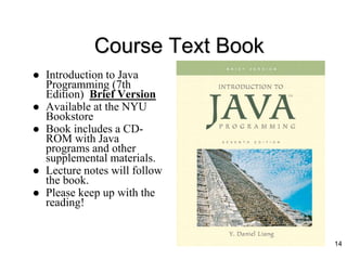 Course Text Book
 Introduction to Java
Programming (7th
Edition) Brief Version
 Available at the NYU
Bookstore
 Book includes a CD-
ROM with Java
programs and other
supplemental materials.
 Lecture notes will follow
the book.
 Please keep up with the
reading!
14
 