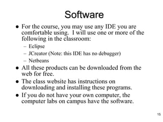 Software
 For the course, you may use any IDE you are
comfortable using. I will use one or more of the
following in the classroom:
– Eclipse
– JCreator (Note: this IDE has no debugger)
– Netbeans
 All these products can be downloaded from the
web for free.
 The class website has instructions on
downloading and installing these programs.
 If you do not have your own computer, the
computer labs on campus have the software.
15
 