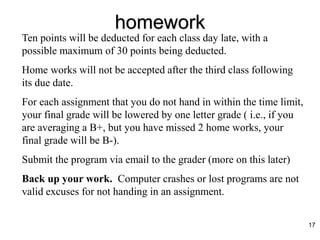 homework
Ten points will be deducted for each class day late, with a
possible maximum of 30 points being deducted.
Home works will not be accepted after the third class following
its due date.
For each assignment that you do not hand in within the time limit,
your final grade will be lowered by one letter grade ( i.e., if you
are averaging a B+, but you have missed 2 home works, your
final grade will be B-).
Submit the program via email to the grader (more on this later)
Back up your work. Computer crashes or lost programs are not
valid excuses for not handing in an assignment.
17
 