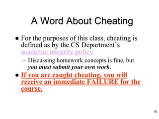 A Word About Cheating
 For the purposes of this class, cheating is
defined as by the CS Department’s
academic integrity policy
– Discussing homework concepts is fine, but
you must submit your own work.
 If you are caught cheating, you will
receive an immediate FAILURE for the
course.
18
 