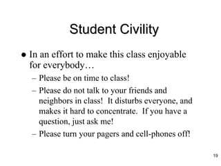 Student Civility
 In an effort to make this class enjoyable
for everybody…
– Please be on time to class!
– Please do not talk to your friends and
neighbors in class! It disturbs everyone, and
makes it hard to concentrate. If you have a
question, just ask me!
– Please turn your pagers and cell-phones off!
19
 