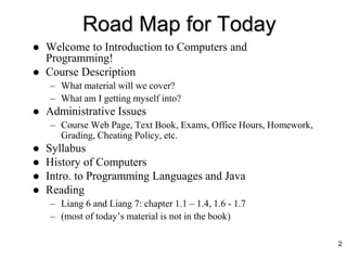 Road Map for Today
 Welcome to Introduction to Computers and
Programming!
 Course Description
– What material will we cover?
– What am I getting myself into?
 Administrative Issues
– Course Web Page, Text Book, Exams, Office Hours, Homework,
Grading, Cheating Policy, etc.
 Syllabus
 History of Computers
 Intro. to Programming Languages and Java
 Reading
– Liang 6 and Liang 7: chapter 1.1 – 1.4, 1.6 - 1.7
– (most of today’s material is not in the book)
2
 