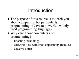 Introduction
 The purpose of this course is to teach you
about computing, but particularly,
programming in Java (a powerful, widely-
used programming language).
 Why care about computers and
programming?
– Enabling technology
– Growing field with great opportunity (read: $)
– Creative outlet
21
 