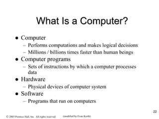 22
What Is a Computer?
 Computer
– Performs computations and makes logical decisions
– Millions / billions times faster than human beings
 Computer programs
– Sets of instructions by which a computer processes
data
 Hardware
– Physical devices of computer system
 Software
– Programs that run on computers
 2003 Prentice Hall, Inc. All rights reserved. (modified by Evan Korth)
 