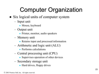23
Computer Organization
 Six logical units of computer system
– Input unit
 Mouse, keyboard
– Output unit
 Printer, monitor, audio speakers
– Memory unit
 Retains input and processed information
– Arithmetic and logic unit (ALU)
 Performs calculations
– Central processing unit (CPU)
 Supervises operation of other devices
– Secondary storage unit
 Hard drives, floppy drives
 2003 Prentice Hall, Inc. All rights reserved.
 