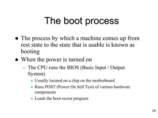 The boot process
 The process by which a machine comes up from
rest state to the state that is usable is known as
booting
 When the power is turned on
– The CPU runs the BIOS (Basic Input / Output
System)
 Usually located on a chip on the motherboard
 Runs POST (Power On Self Test) of various hardware
components
 Loads the boot sector program
26
 
