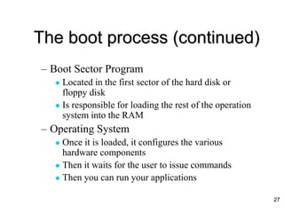 The boot process (continued)
– Boot Sector Program
 Located in the first sector of the hard disk or
floppy disk
 Is responsible for loading the rest of the operation
system into the RAM
– Operating System
 Once it is loaded, it configures the various
hardware components
 Then it waits for the user to issue commands
 Then you can run your applications
27
 