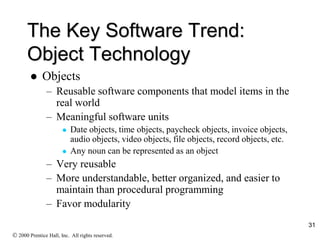 The Key Software Trend:
Object Technology
 Objects
– Reusable software components that model items in the
real world
– Meaningful software units
 Date objects, time objects, paycheck objects, invoice objects,
audio objects, video objects, file objects, record objects, etc.
 Any noun can be represented as an object
– Very reusable
– More understandable, better organized, and easier to
maintain than procedural programming
– Favor modularity
 2000 Prentice Hall, Inc. All rights reserved.
31
 